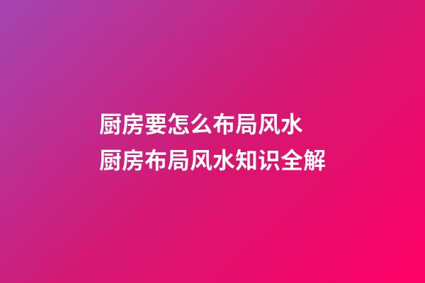 厨房要怎么布局风水 厨房布局风水知识全解